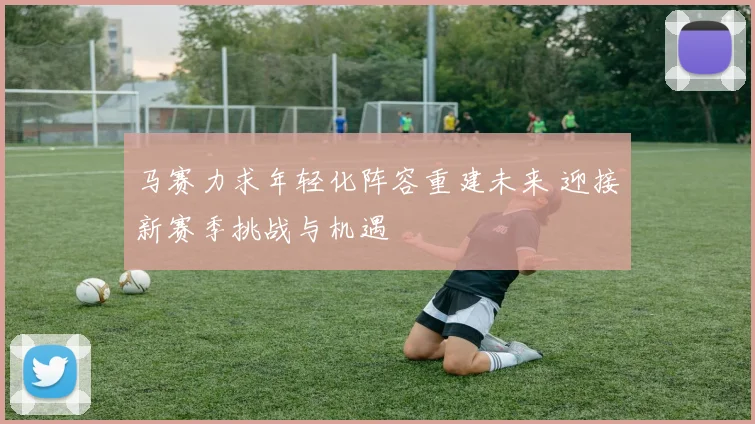 马赛力求年轻化阵容重建未来 迎接新赛季挑战与机遇